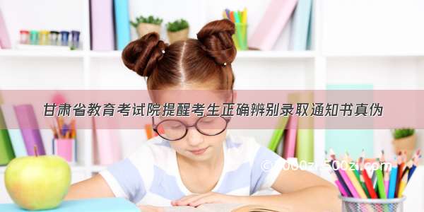 甘肃省教育考试院提醒考生正确辨别录取通知书真伪