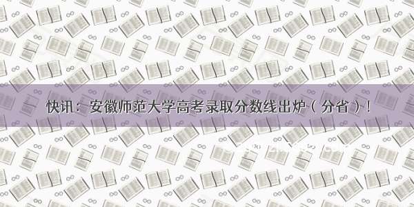 快讯：安徽师范大学高考录取分数线出炉（分省）！