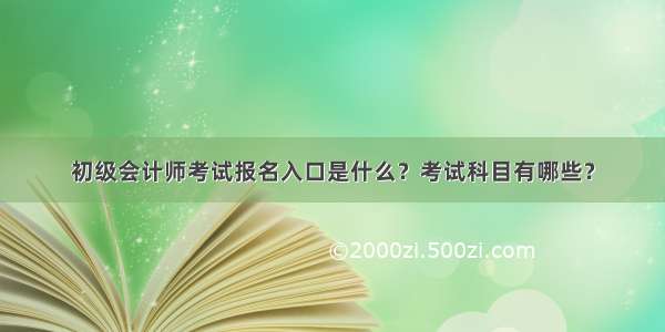 初级会计师考试报名入口是什么？考试科目有哪些？