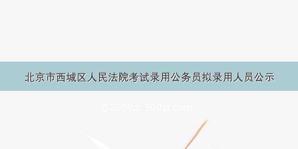 北京市西城区人民法院考试录用公务员拟录用人员公示