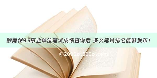 黔南州9.5事业单位笔试成绩查询后 多久笔试排名能够发布！