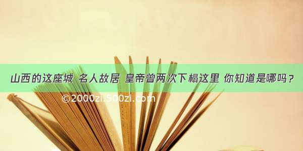 山西的这座城 名人故居 皇帝曾两次下榻这里 你知道是哪吗？