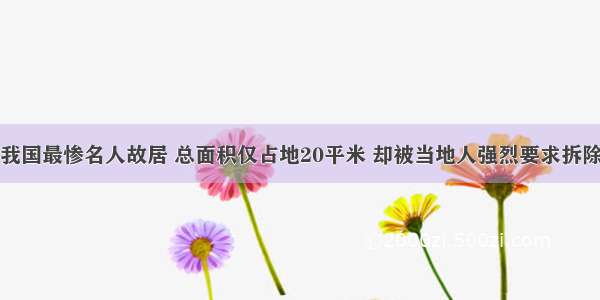 我国最惨名人故居 总面积仅占地20平米 却被当地人强烈要求拆除