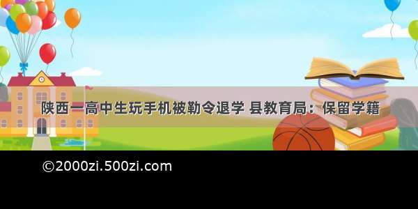 陕西一高中生玩手机被勒令退学 县教育局：保留学籍