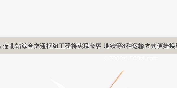 大连北站综合交通枢纽工程将实现长客 地铁等8种运输方式便捷换乘