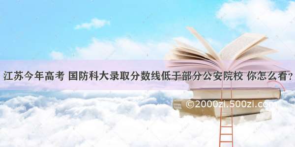 江苏今年高考 国防科大录取分数线低于部分公安院校 你怎么看？