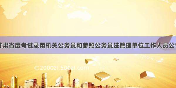 甘肃省度考试录用机关公务员和参照公务员法管理单位工作人员公告