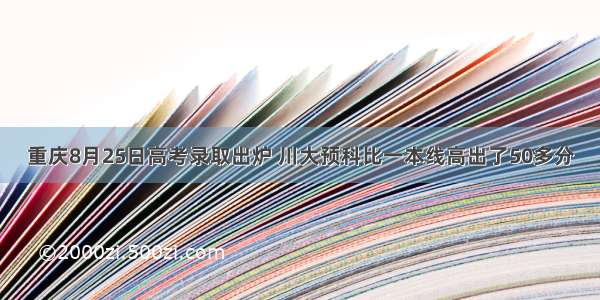 重庆8月25日高考录取出炉 川大预科比一本线高出了50多分