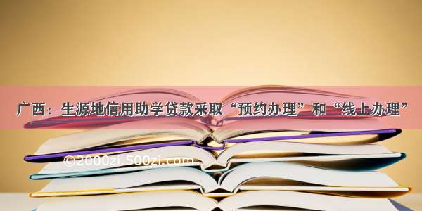 广西：生源地信用助学贷款采取“预约办理”和“线上办理”