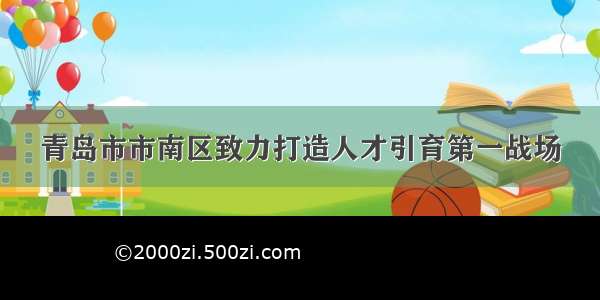 青岛市市南区致力打造人才引育第一战场