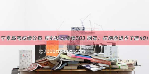 宁夏高考成绩公布 理科状元成绩703 网友：在陕西进不了前40！