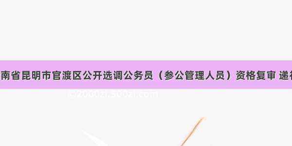 「云南」云南省昆明市官渡区公开选调公务员（参公管理人员）资格复审 递补情况及面试