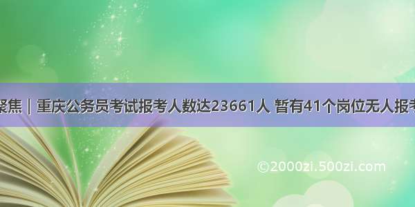 聚焦｜重庆公务员考试报考人数达23661人 暂有41个岗位无人报考