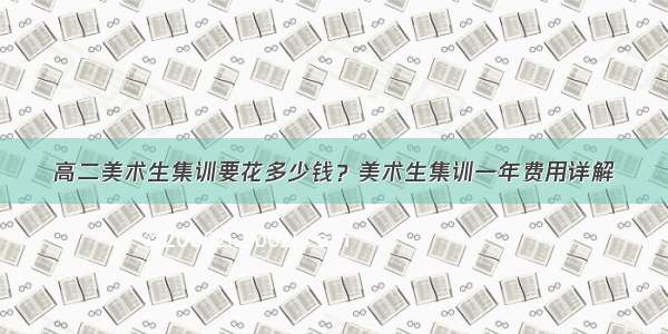 高二美术生集训要花多少钱？美术生集训一年费用详解