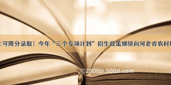 这些考生可降分录取！今年“三个专项计划”招生政策继续向河北省农村地区倾斜