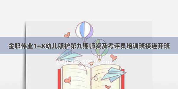 金职伟业1+X幼儿照护第九期师资及考评员培训班接连开班