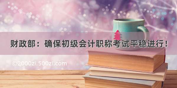 财政部：确保初级会计职称考试平稳进行！