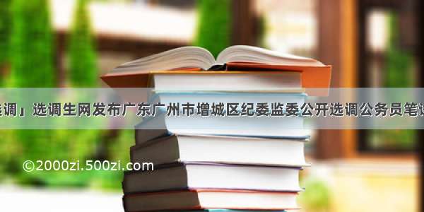 「广东选调」选调生网发布广东广州市增城区纪委监委公开选调公务员笔试成绩查询