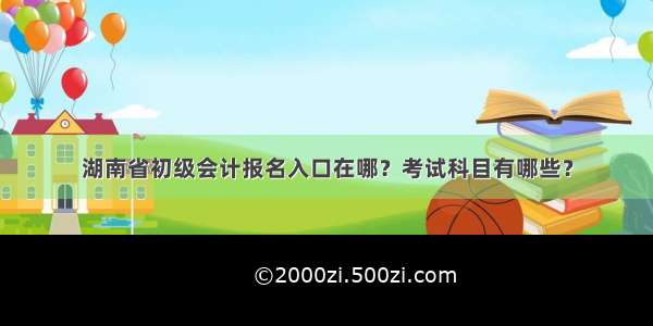 湖南省初级会计报名入口在哪？考试科目有哪些？