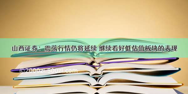 山西证券：震荡行情仍将延续 继续看好低估值板块的表现