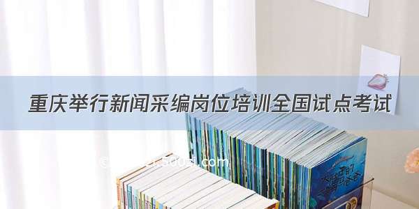 重庆举行新闻采编岗位培训全国试点考试
