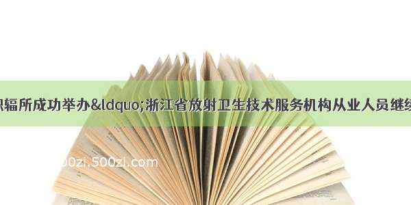 省疾控中心职辐所成功举办&ldquo;浙江省放射卫生技术服务机构从业人员继续教育培训班