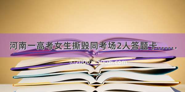 河南一高考女生撕毁同考场2人答题卡……