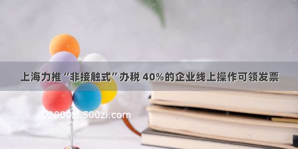 上海力推“非接触式”办税 40%的企业线上操作可领发票