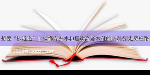 想要“抄近道”！搞懂专升本和复读高考本科的区别 别走冤枉路