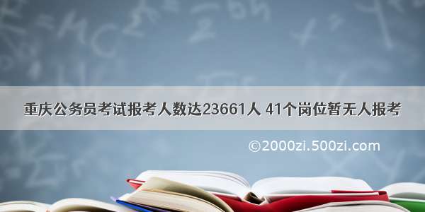 重庆公务员考试报考人数达23661人 41个岗位暂无人报考