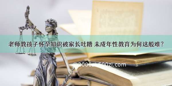 老师教孩子怀孕知识被家长吐糟 未成年性教育为何这般难？