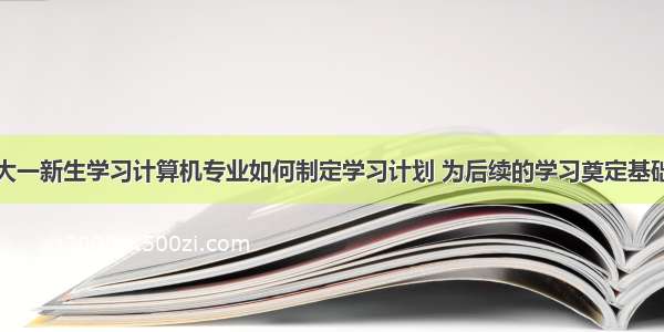 大一新生学习计算机专业如何制定学习计划 为后续的学习奠定基础