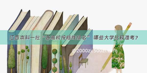 江西本科一批“各高校投档线排名” 哪些大学比较难考？