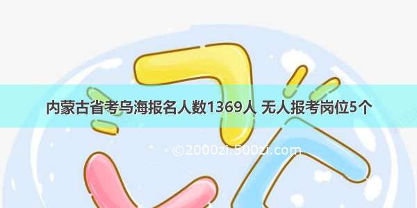 内蒙古省考乌海报名人数1369人 无人报考岗位5个