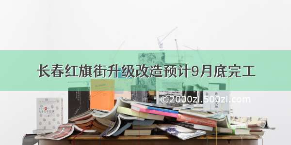 长春红旗街升级改造预计9月底完工