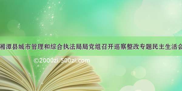 湘潭县城市管理和综合执法局局党组召开巡察整改专题民主生活会