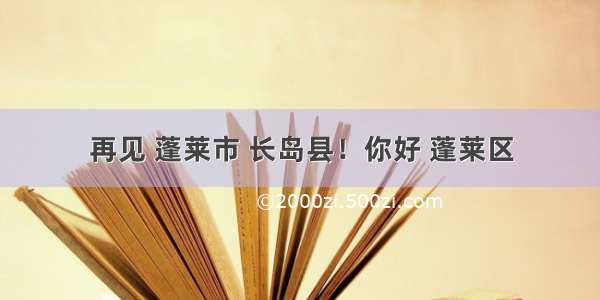 再见 蓬莱市 长岛县！你好 蓬莱区