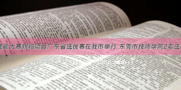 第46届世界技能大赛烘焙项目广东省选拔赛在我市举行 东莞市技师学院2名选手斩获入场券