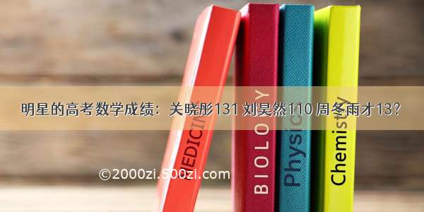 明星的高考数学成绩：关晓彤131 刘昊然110 周冬雨才13？