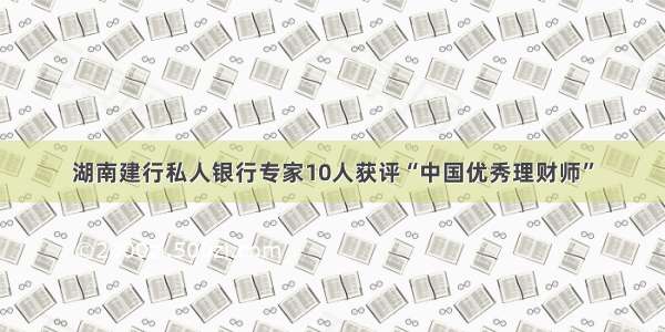 湖南建行私人银行专家10人获评“中国优秀理财师”