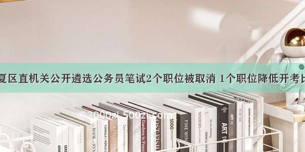 宁夏区直机关公开遴选公务员笔试2个职位被取消 1个职位降低开考比例