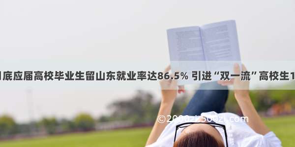 截至7月底应届高校毕业生留山东就业率达86.5% 引进“双一流”高校生17311人