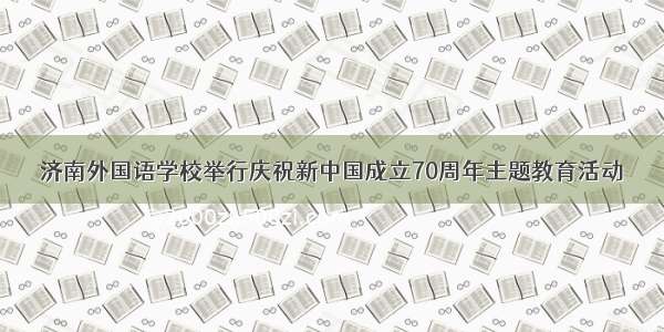 济南外国语学校举行庆祝新中国成立70周年主题教育活动