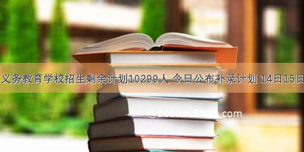 西安民办义务教育学校招生剩余计划10299人 今日公布补录计划 14日15日补录报名