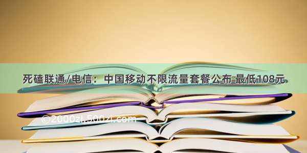 死磕联通/电信：中国移动不限流量套餐公布 最低108元