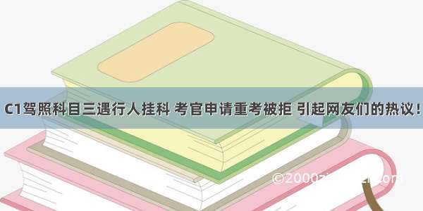 C1驾照科目三遇行人挂科 考官申请重考被拒 引起网友们的热议！