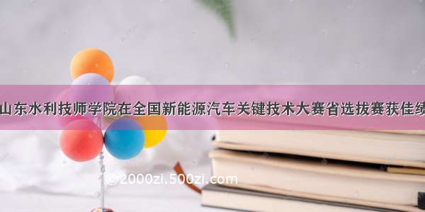 山东水利技师学院在全国新能源汽车关键技术大赛省选拔赛获佳绩