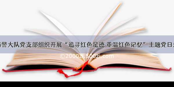 巡特警大队党支部组织开展“追寻红色足迹 重温红色记忆”主题党日活动