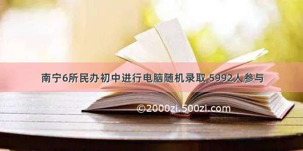 南宁6所民办初中进行电脑随机录取 5992人参与