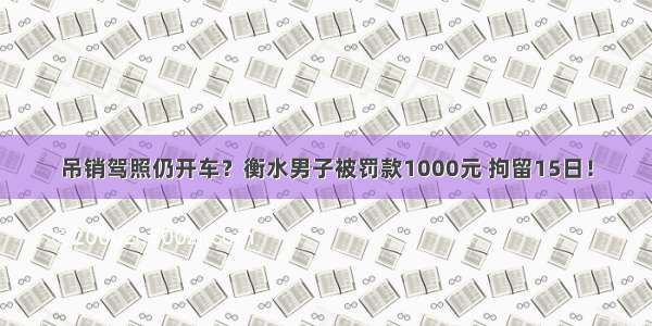 吊销驾照仍开车？衡水男子被罚款1000元 拘留15日！